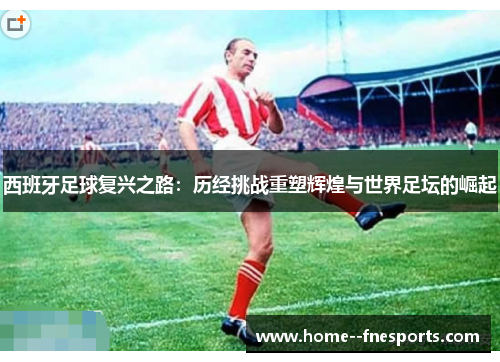 西班牙足球复兴之路：历经挑战重塑辉煌与世界足坛的崛起