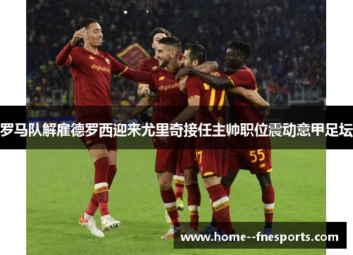 罗马队解雇德罗西迎来尤里奇接任主帅职位震动意甲足坛