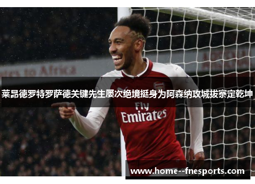 莱昂德罗特罗萨德关键先生屡次绝境挺身为阿森纳攻城拔寨定乾坤