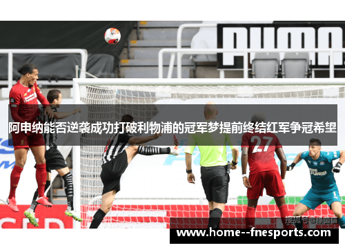 阿申纳能否逆袭成功打破利物浦的冠军梦提前终结红军争冠希望