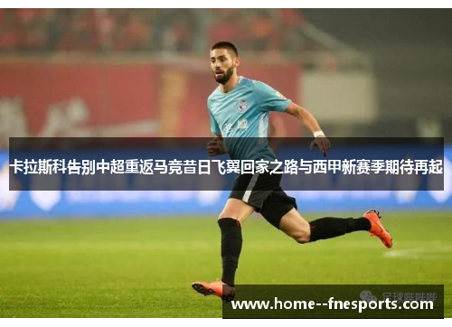 卡拉斯科告别中超重返马竞昔日飞翼回家之路与西甲新赛季期待再起