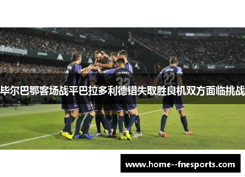 毕尔巴鄂客场战平巴拉多利德错失取胜良机双方面临挑战