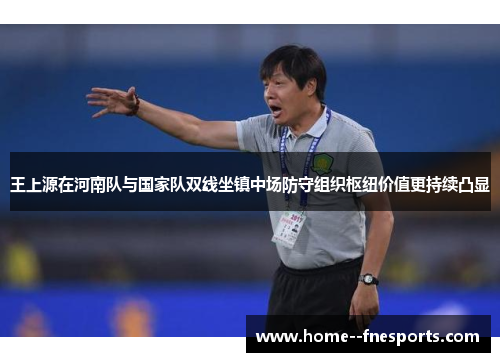王上源在河南队与国家队双线坐镇中场防守组织枢纽价值更持续凸显